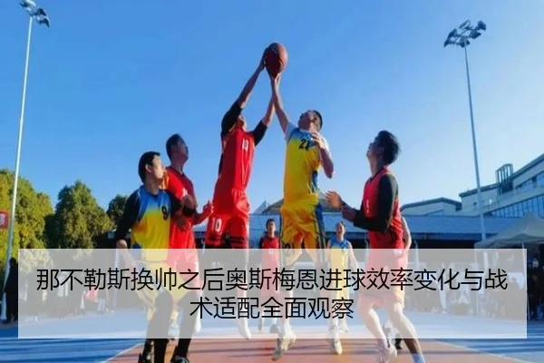 那不勒斯换帅之后奥斯梅恩进球效率变化与战术适配全面观察